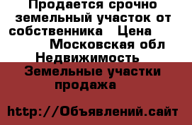 Продается срочно земельный участок от собственника › Цена ­ 800 000 - Московская обл. Недвижимость » Земельные участки продажа   